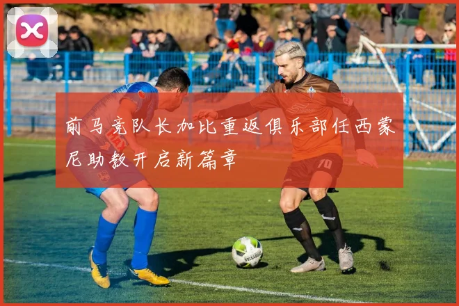 前马竞队长加比重返俱乐部任西蒙尼助教开启新篇章