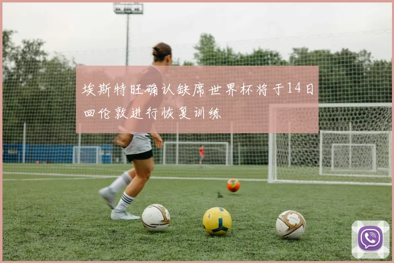 埃斯特旺确认缺席世界杯将于14日回伦敦进行恢复训练