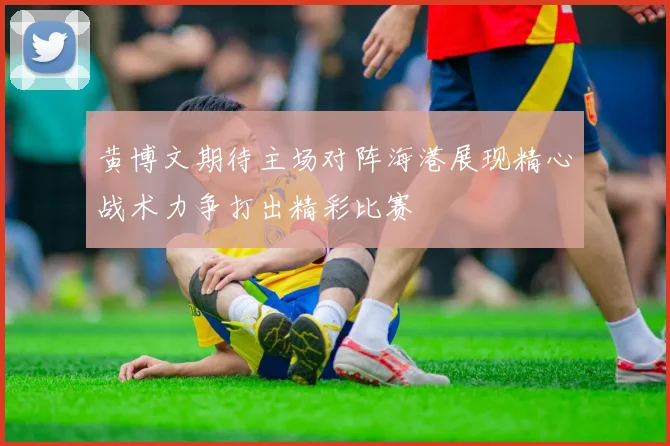 黄博文期待主场对阵海港展现精心战术力争打出精彩比赛
