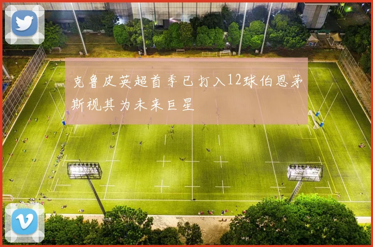 克鲁皮英超首季已打入12球伯恩茅斯视其为未来巨星