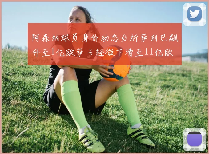 阿森纳球员身价动态分析萨利巴飙升至1亿欧萨卡轻微下滑至11亿欧