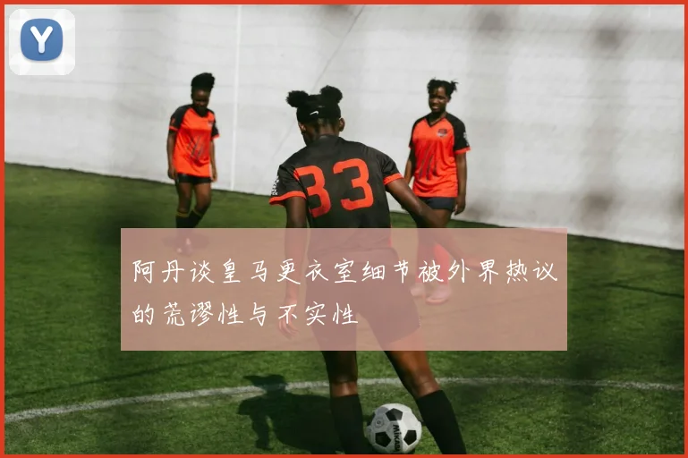 阿丹谈皇马更衣室细节被外界热议的荒谬性与不实性