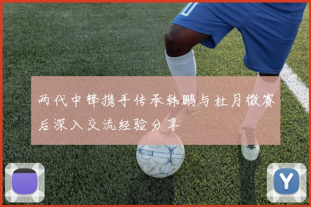 两代中锋携手传承韩鹏与杜月徵赛后深入交流经验分享