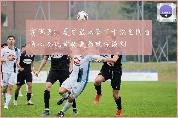 富保罗：夏季成功签下十亿合同自负心态比贪婪更易破坏谈判
