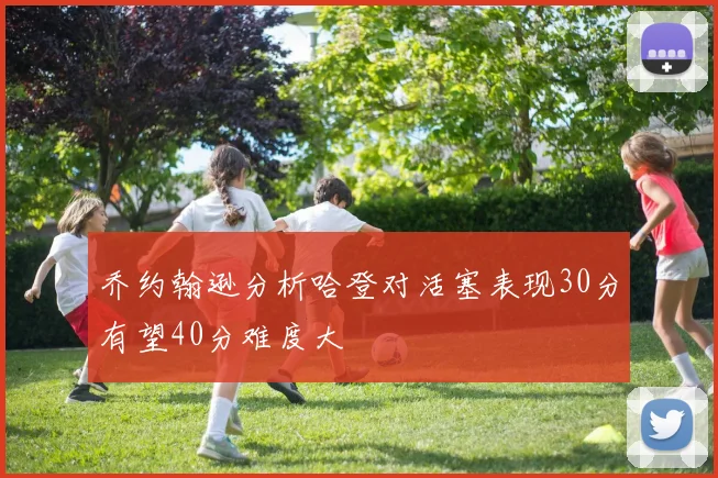 乔约翰逊分析哈登对活塞表现30分有望40分难度大