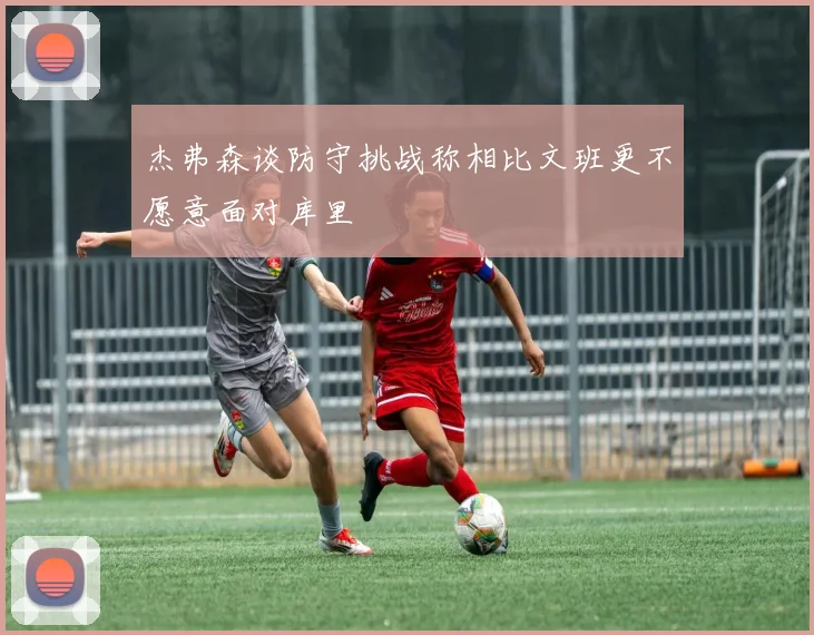 杰弗森谈防守挑战称相比文班更不愿意面对库里