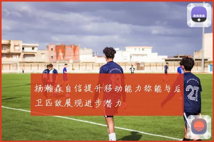 杨瀚森自信提升移动能力称能与后卫匹敌展现进步潜力