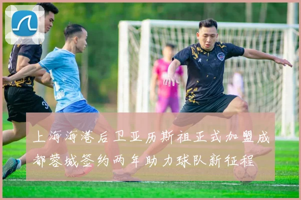 上海海港后卫亚历斯祖正式加盟成都蓉城签约两年助力球队新征程