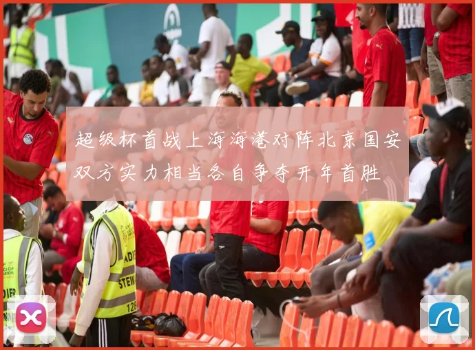 超级杯首战上海海港对阵北京国安双方实力相当各自争夺开年首胜