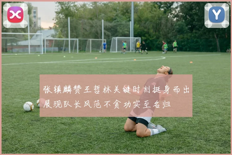 张镇麟赞王哲林关键时刻挺身而出展现队长风范不贪功实至名归