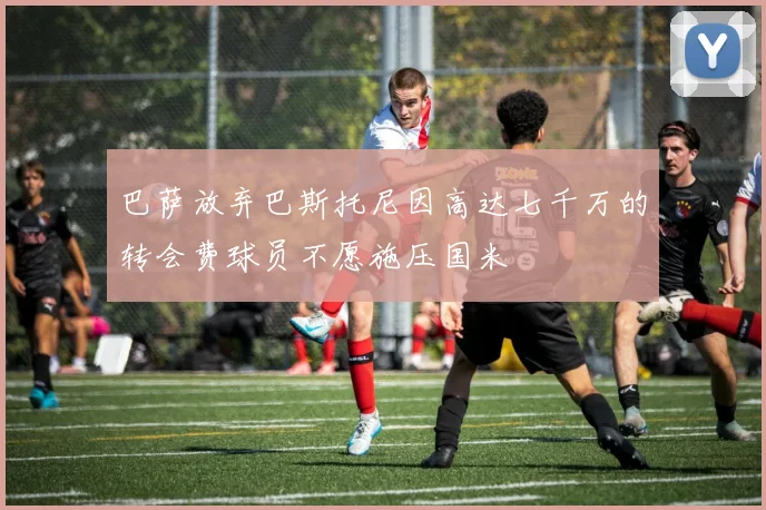 巴萨放弃巴斯托尼因高达七千万的转会费球员不愿施压国米