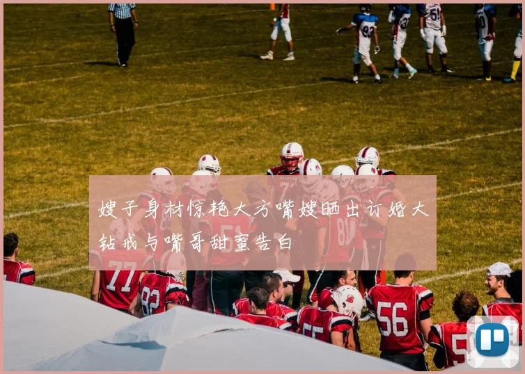 嫂子身材惊艳大方嘴嫂晒出订婚大钻戒与嘴哥甜蜜告白
