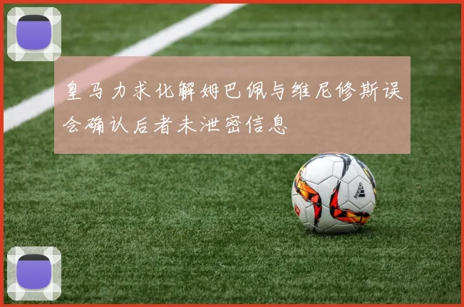 皇马力求化解姆巴佩与维尼修斯误会确认后者未泄密信息