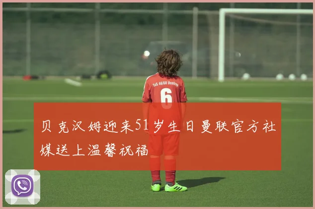 贝克汉姆迎来51岁生日曼联官方社媒送上温馨祝福