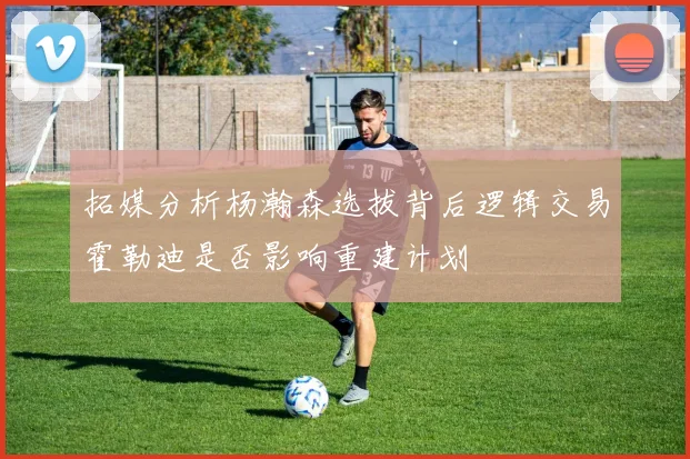 拓媒分析杨瀚森选拔背后逻辑交易霍勒迪是否影响重建计划