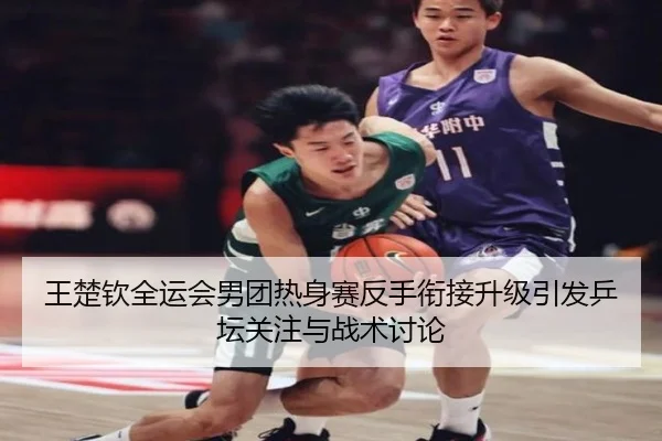 王楚钦全运会男团热身赛反手衔接升级引发乒坛关注与战术讨论